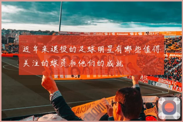 近年来退役的足球明星有哪些值得关注的球员和他们的成就
