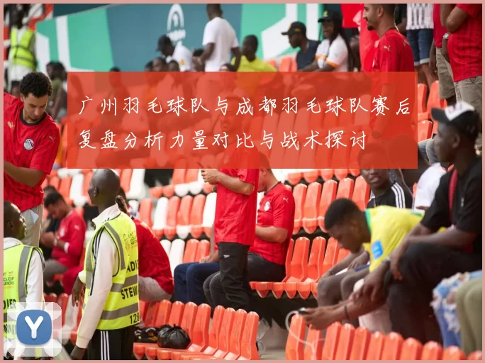 广州羽毛球队与成都羽毛球队赛后复盘分析力量对比与战术探讨