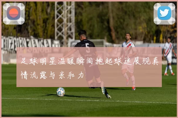 足球明星温暖瞬间抱起球迷展现真情流露与亲和力