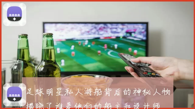 足球明星私人游船背后的神秘人物揭晓了谁是他们的船主和设计师
