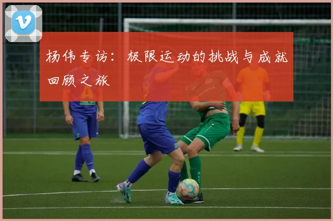杨伟专访：极限运动的挑战与成就回顾之旅