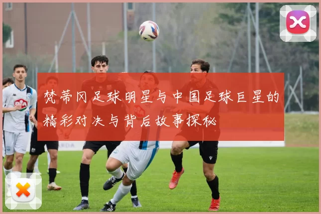 梵蒂冈足球明星与中国足球巨星的精彩对决与背后故事探秘