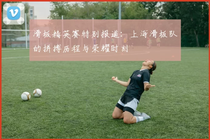 滑板精英赛特别报道：上海滑板队的拼搏历程与荣耀时刻