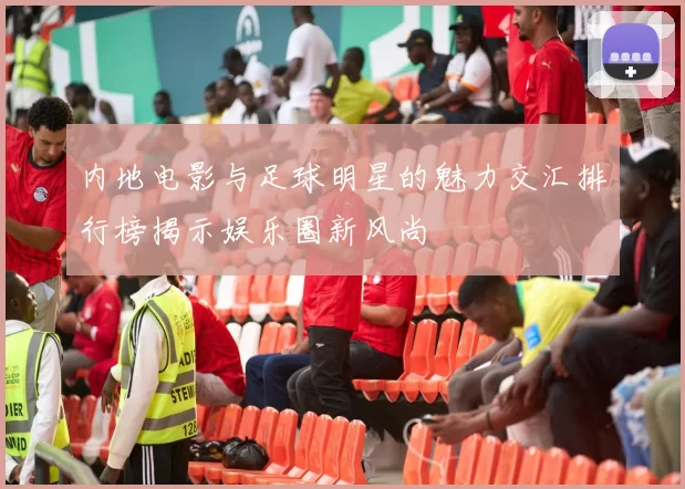 内地电影与足球明星的魅力交汇排行榜揭示娱乐圈新风尚