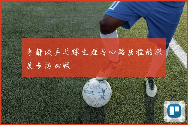 李静谈乒乓球生涯与心路历程的深度专访回顾