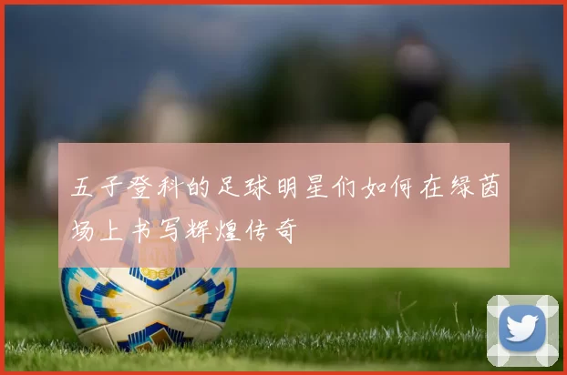 五子登科的足球明星们如何在绿茵场上书写辉煌传奇