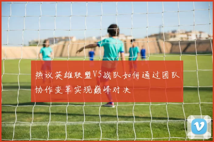 热议英雄联盟V5战队如何通过团队协作变革实现巅峰对决