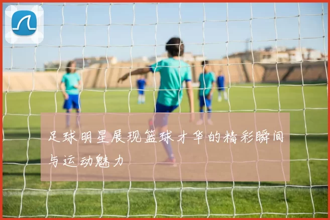 足球明星展现篮球才华的精彩瞬间与运动魅力