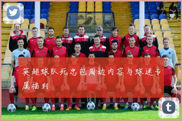英超球队死忠包周边内容与球迷专属福利