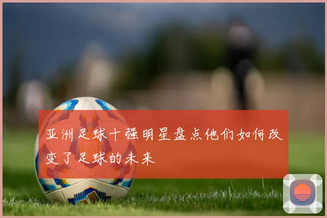 亚洲足球十强明星盘点他们如何改变了足球的未来