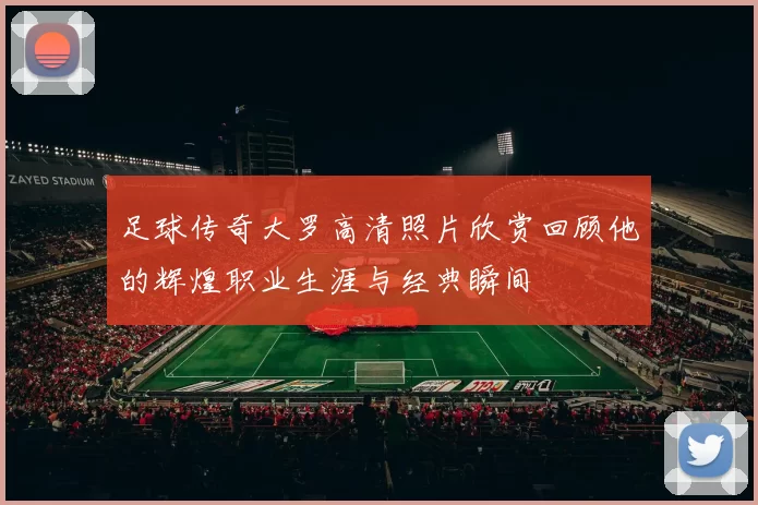 足球传奇大罗高清照片欣赏回顾他的辉煌职业生涯与经典瞬间