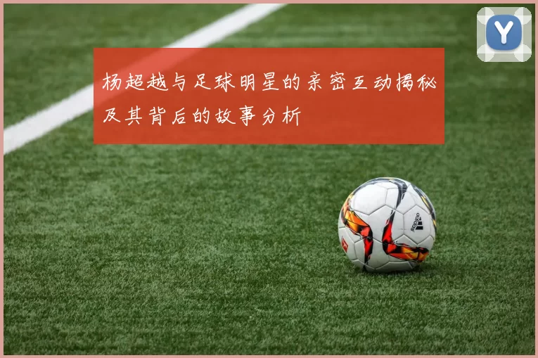 杨超越与足球明星的亲密互动揭秘及其背后的故事分析