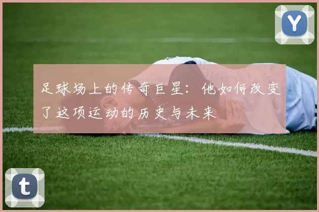 足球场上的传奇巨星：他如何改变了这项运动的历史与未来