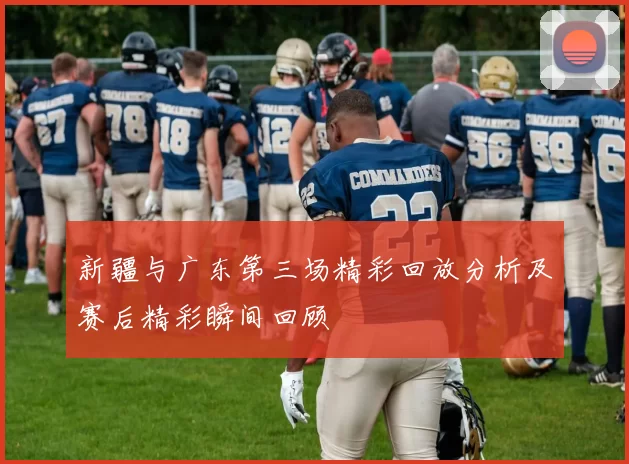 新疆与广东第三场精彩回放分析及赛后精彩瞬间回顾