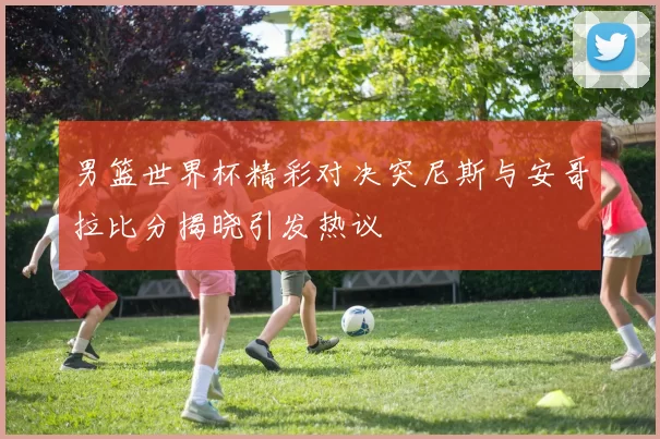 男篮世界杯精彩对决突尼斯与安哥拉比分揭晓引发热议