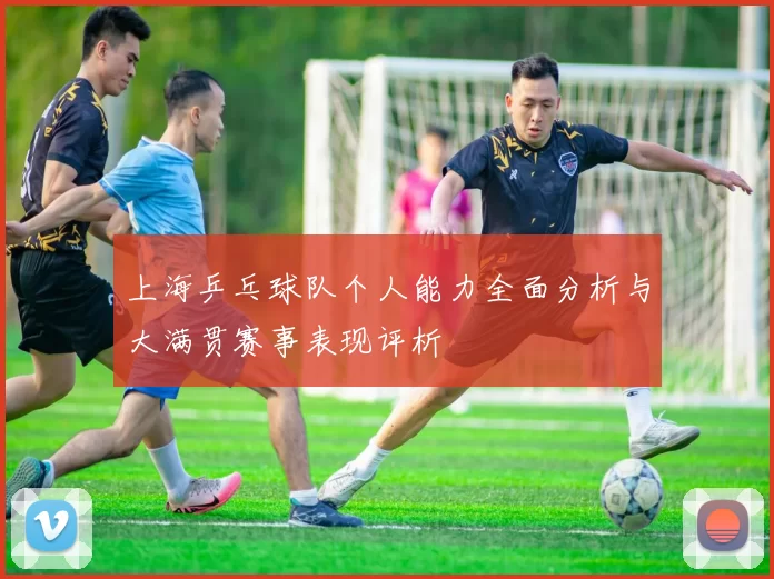 上海乒乓球队个人能力全面分析与大满贯赛事表现评析