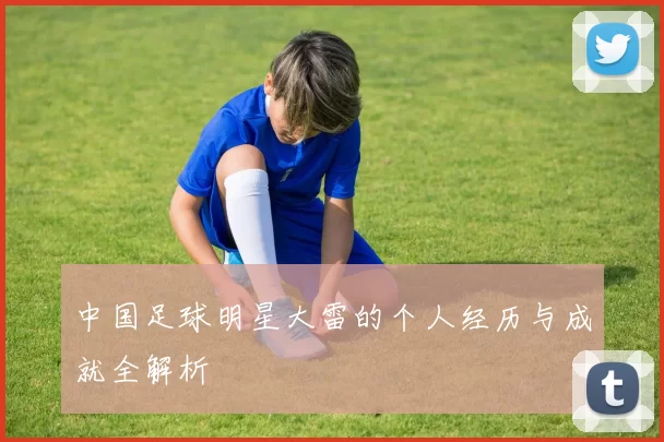 中国足球明星大雷的个人经历与成就全解析
