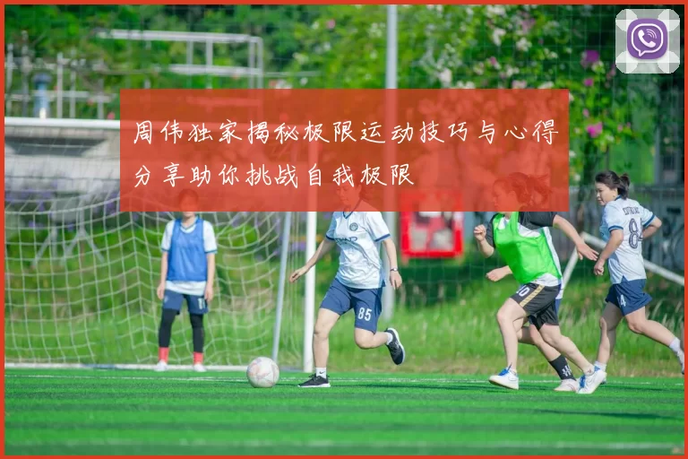 周伟独家揭秘极限运动技巧与心得分享助你挑战自我极限