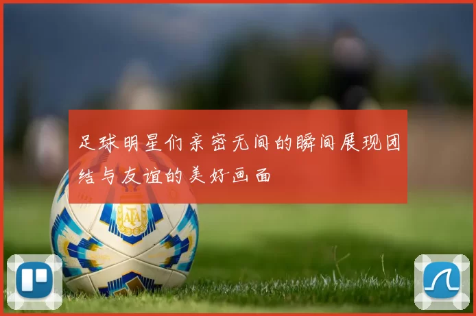 足球明星们亲密无间的瞬间展现团结与友谊的美好画面