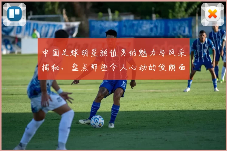 中国足球明星颜值男的魅力与风采揭秘，盘点那些令人心动的俊朗面孔