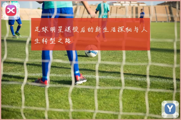 足球明星退役后的新生活探秘与人生转型之路