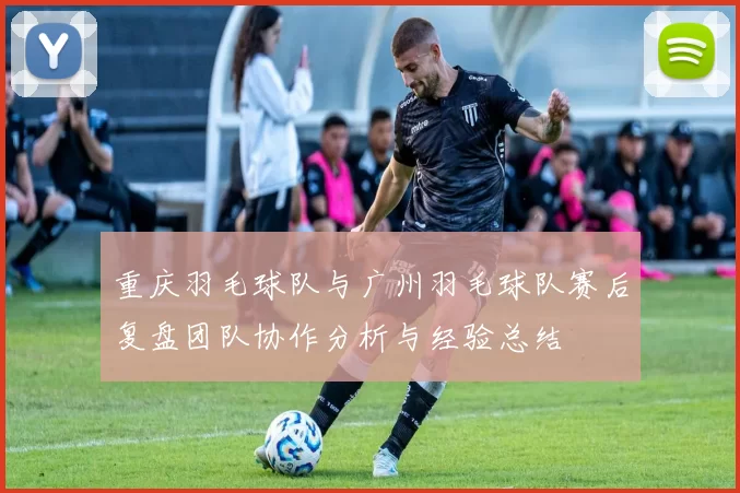 重庆羽毛球队与广州羽毛球队赛后复盘团队协作分析与经验总结