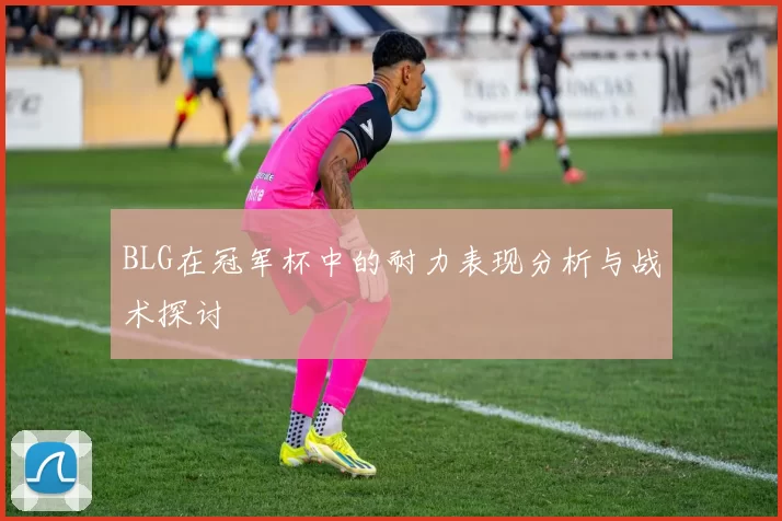 BLG在冠军杯中的耐力表现分析与战术探讨