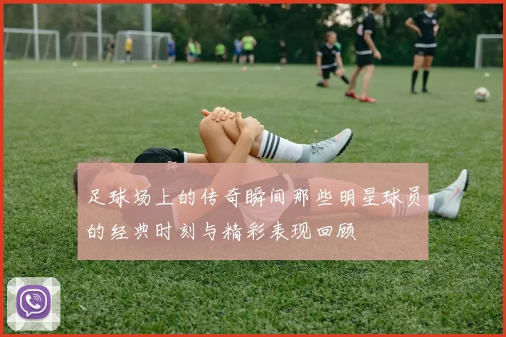 足球场上的传奇瞬间那些明星球员的经典时刻与精彩表现回顾