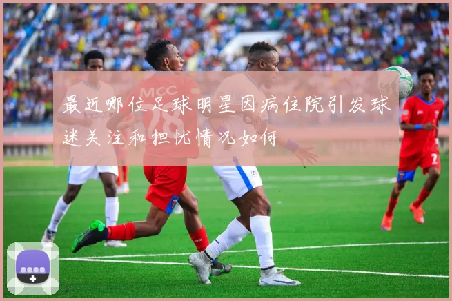 最近哪位足球明星因病住院引发球迷关注和担忧情况如何