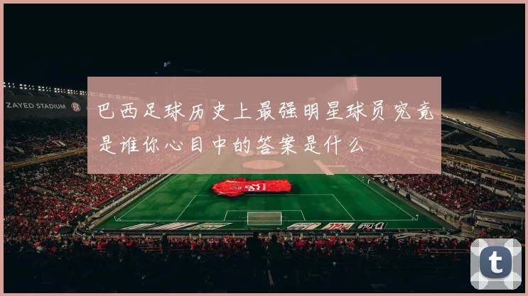 巴西足球历史上最强明星球员究竟是谁你心目中的答案是什么