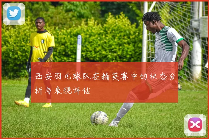 西安羽毛球队在精英赛中的状态分析与表现评估