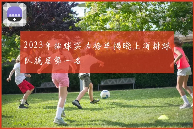 2023年排球实力榜单揭晓上海排球队稳居第一名