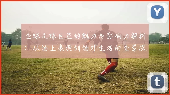 全球足球巨星的魅力与影响力解析：从场上表现到场外生活的全景探索