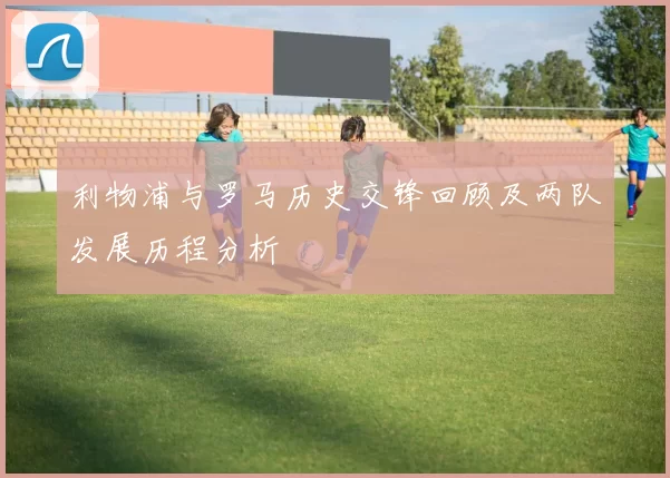 利物浦与罗马历史交锋回顾及两队发展历程分析