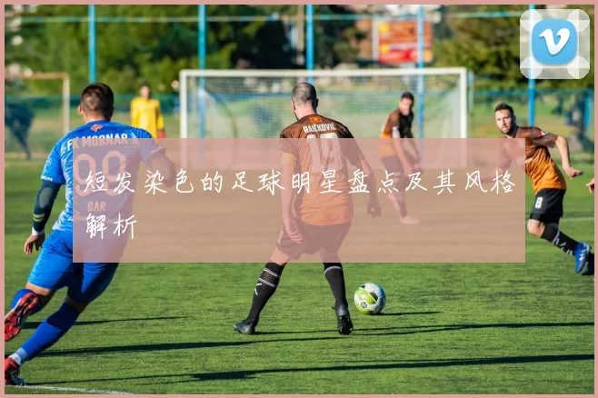 短发染色的足球明星盘点及其风格解析