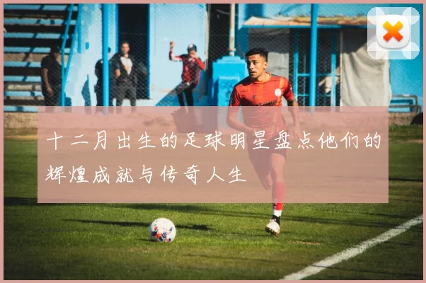 十二月出生的足球明星盘点他们的辉煌成就与传奇人生