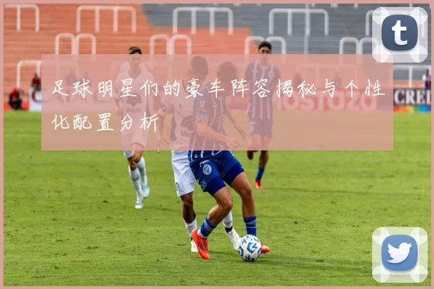 足球明星们的豪车阵容揭秘与个性化配置分析