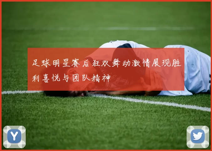 足球明星赛后狂欢舞动激情展现胜利喜悦与团队精神