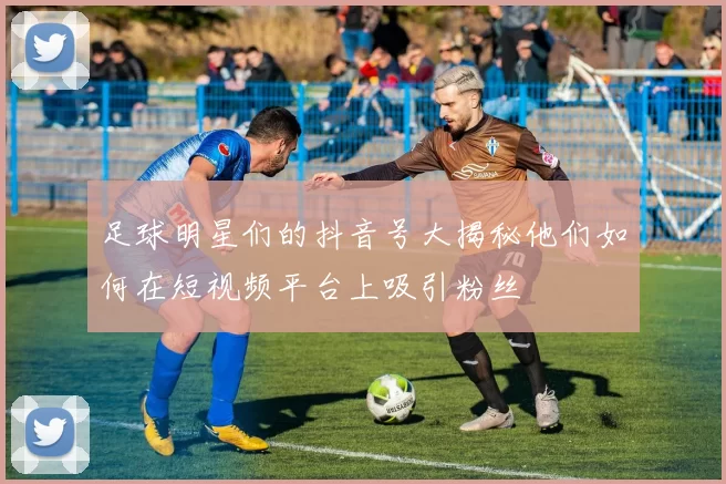 足球明星们的抖音号大揭秘他们如何在短视频平台上吸引粉丝