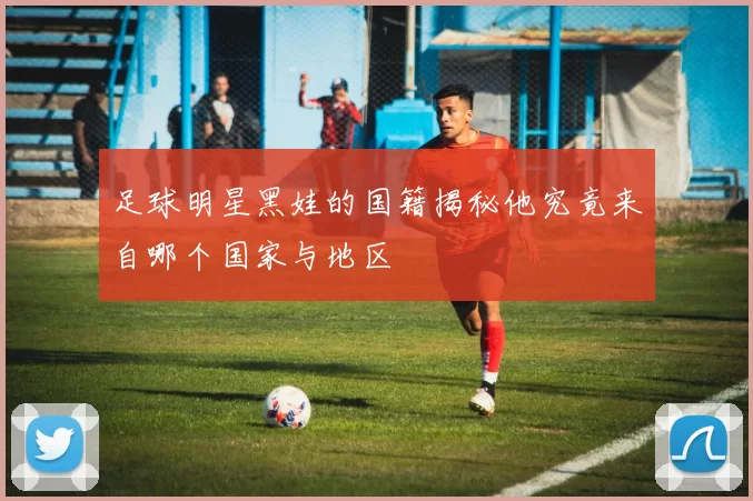 足球明星黑娃的国籍揭秘他究竟来自哪个国家与地区