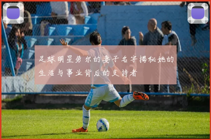 足球明星劳尔的妻子名字揭秘她的生活与事业背后的支持者
