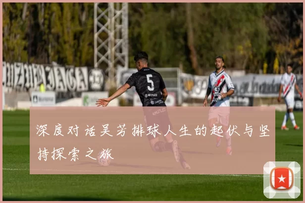 深度对话吴芳排球人生的起伏与坚持探索之旅
