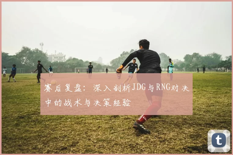 赛后复盘：深入剖析JDG与RNG对决中的战术与决策经验