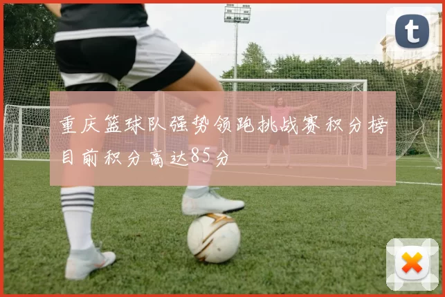 重庆篮球队强势领跑挑战赛积分榜目前积分高达85分