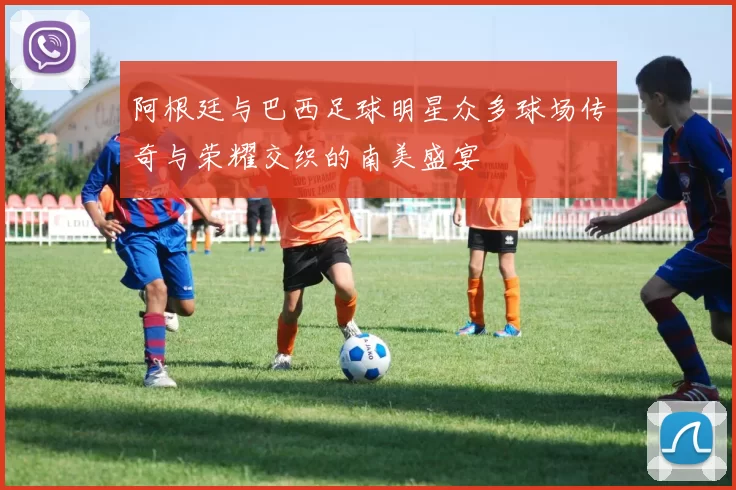 阿根廷与巴西足球明星众多球场传奇与荣耀交织的南美盛宴