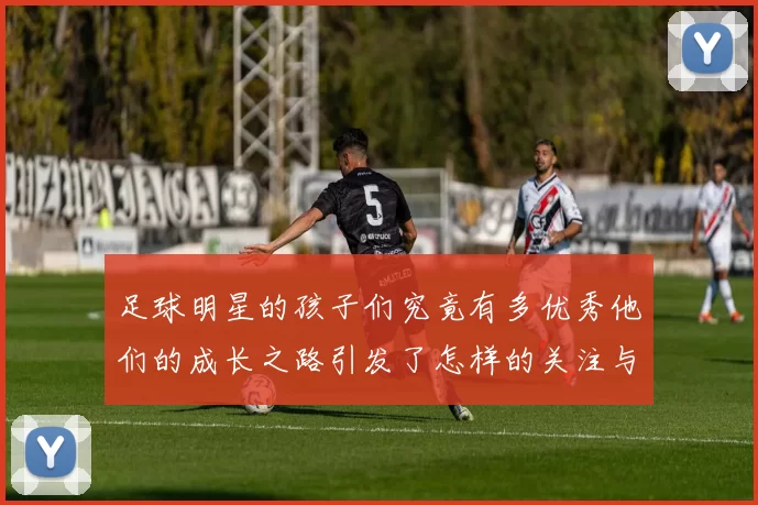足球明星的孩子们究竟有多优秀他们的成长之路引发了怎样的关注与讨论