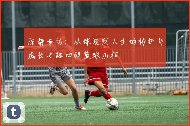 陈静专访：从球场到人生的转折与成长之路回顾篮球历程