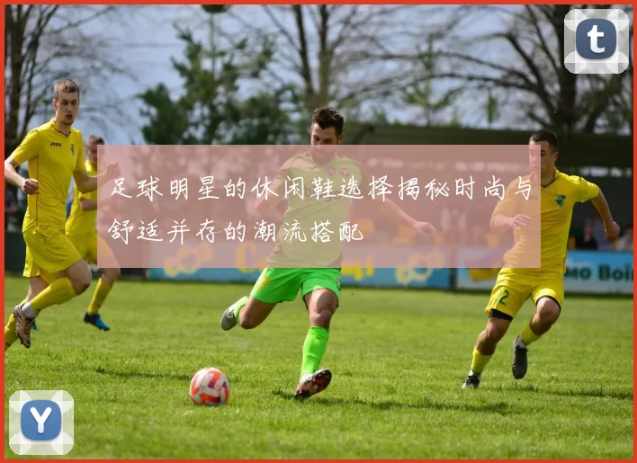 足球明星的休闲鞋选择揭秘时尚与舒适并存的潮流搭配