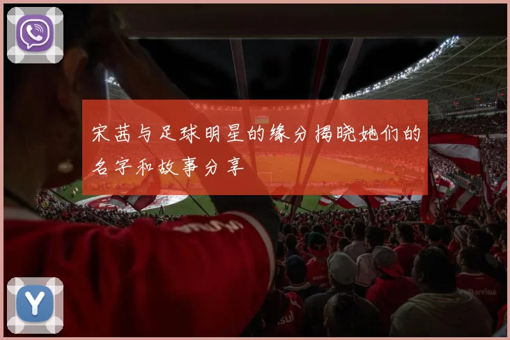 宋茜与足球明星的缘分揭晓她们的名字和故事分享