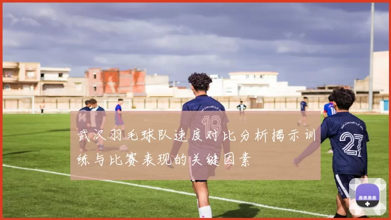 武汉羽毛球队速度对比分析揭示训练与比赛表现的关键因素